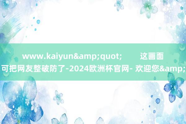 www.kaiyun&quot;        这画面可把网友整破防了-2024欧洲杯官网- 欢迎您&