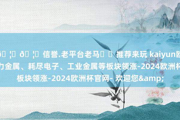 🦄🦄信誉.老平台老马✔️推荐来玩 kaiyun欧洲杯app贵金属、动力金属、耗尽电子、工业金属等板块领涨-2024欧洲杯官网- 欢迎您&