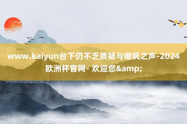 www.kaiyun台下仍不乏质疑与嘲讽之声-2024欧洲杯官网- 欢迎您&