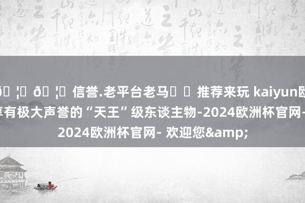 🦄🦄信誉.老平台老马✔️推荐来玩 kaiyun欧洲杯app一位享有极大声誉的“天王”级东谈主物-2024欧洲杯官网- 欢迎您&