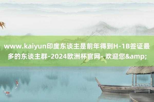 www.kaiyun印度东谈主是前年得到H-1B签证最多的东谈主群-2024欧洲杯官网- 欢迎您&