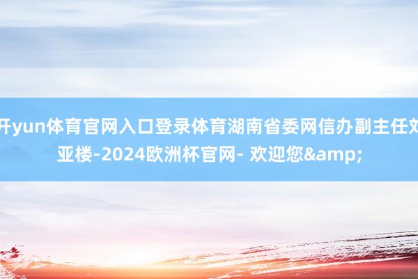 开yun体育官网入口登录体育湖南省委网信办副主任刘亚楼-2024欧洲杯官网- 欢迎您&
