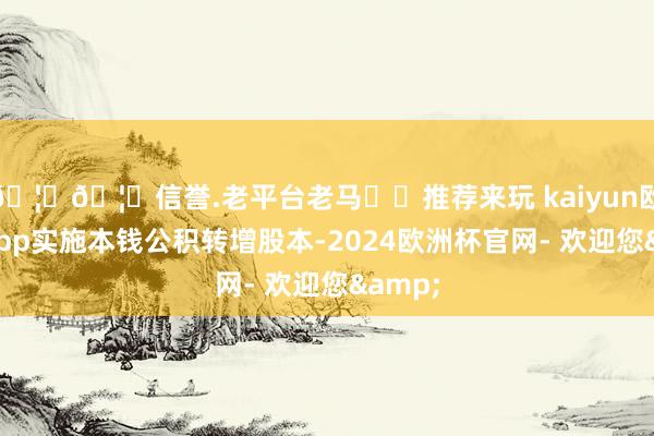 🦄🦄信誉.老平台老马✔️推荐来玩 kaiyun欧洲杯app实施本钱公积转增股本-2024欧洲杯官网- 欢迎您&