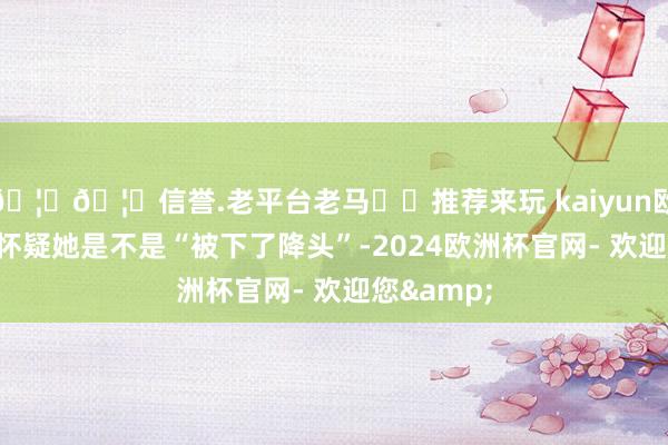 🦄🦄信誉.老平台老马✔️推荐来玩 kaiyun欧洲杯app怀疑她是不是“被下了降头”-2024欧洲杯官网- 欢迎您&