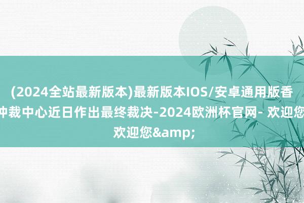 (2024全站最新版本)最新版本IOS/安卓通用版香港海外仲裁中心近日作出最终裁决-2024欧洲杯官网- 欢迎您&