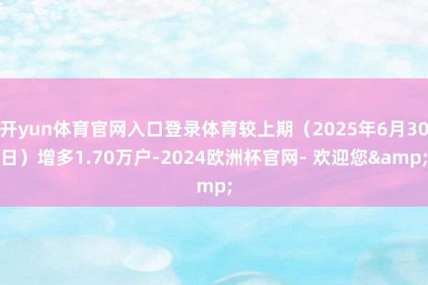 开yun体育官网入口登录体育较上期（2025年6月30日）增多1.70万户-2024欧洲杯官网- 欢迎您&