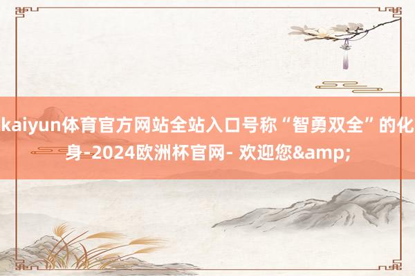 kaiyun体育官方网站全站入口号称“智勇双全”的化身-2024欧洲杯官网- 欢迎您&