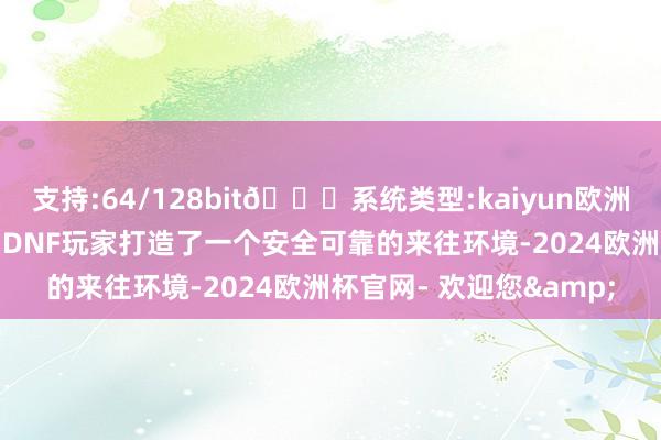 支持:64/128bit🍏系统类型:kaiyun欧洲杯appApp官方下载为DNF玩家打造了一个安全可靠的来往环境-2024欧洲杯官网- 欢迎您&