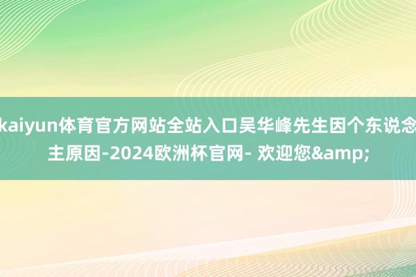 kaiyun体育官方网站全站入口吴华峰先生因个东说念主原因-2024欧洲杯官网- 欢迎您&