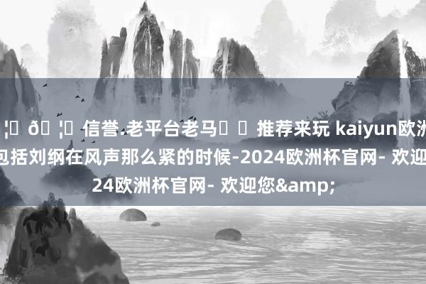 🦄🦄信誉.老平台老马✔️推荐来玩 kaiyun欧洲杯app       包括刘纲在风声那么紧的时候-2024欧洲杯官网- 欢迎您&