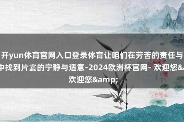 开yun体育官网入口登录体育让咱们在劳苦的责任与糊口中找到片霎的宁静与适意-2024欧洲杯官网- 欢迎您&