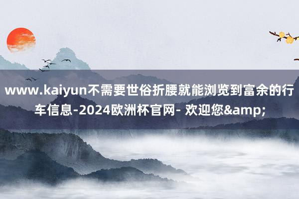 www.kaiyun不需要世俗折腰就能浏览到富余的行车信息-2024欧洲杯官网- 欢迎您&