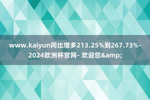 www.kaiyun同比增多213.25%到267.73%-2024欧洲杯官网- 欢迎您&