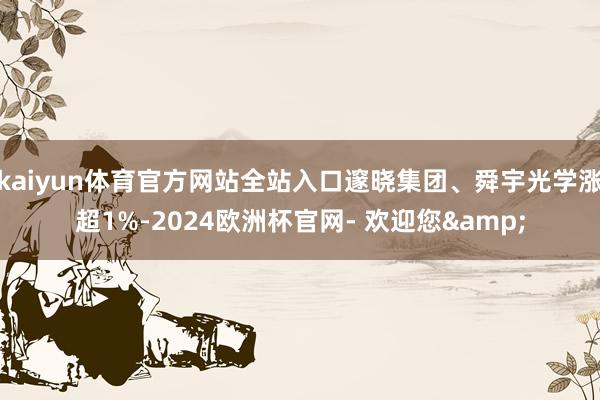 kaiyun体育官方网站全站入口邃晓集团、舜宇光学涨超1%-2024欧洲杯官网- 欢迎您&