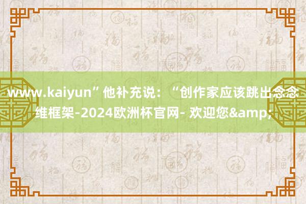 www.kaiyun”他补充说：“创作家应该跳出念念维框架-2024欧洲杯官网- 欢迎您&