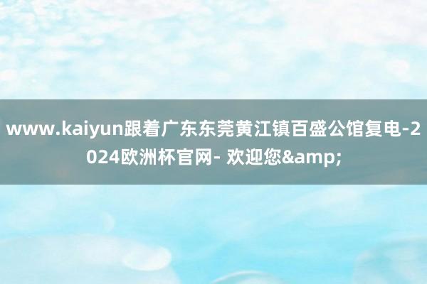 www.kaiyun跟着广东东莞黄江镇百盛公馆复电-2024欧洲杯官网- 欢迎您&