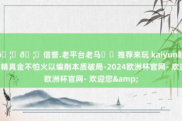 🦄🦄信誉.老平台老马✔️推荐来玩 kaiyun欧洲杯app倍精真金不怕火以编削本质破局-2024欧洲杯官网- 欢迎您&