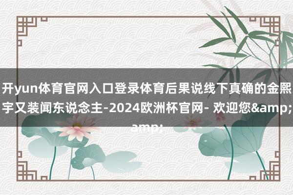开yun体育官网入口登录体育后果说线下真确的金熙宇又装闻东说念主-2024欧洲杯官网- 欢迎您&