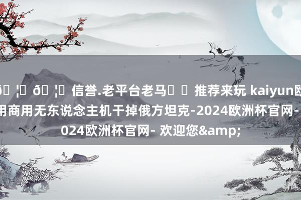 🦄🦄信誉.老平台老马✔️推荐来玩 kaiyun欧洲杯app乌军用商用无东说念主机干掉俄方坦克-2024欧洲杯官网- 欢迎您&