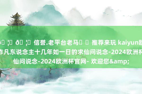 🦄🦄信誉.老平台老马✔️推荐来玩 kaiyun欧洲杯app女主白烁动作凡东说念主十几年如一日的求仙问说念-2024欧洲杯官网- 欢迎您&