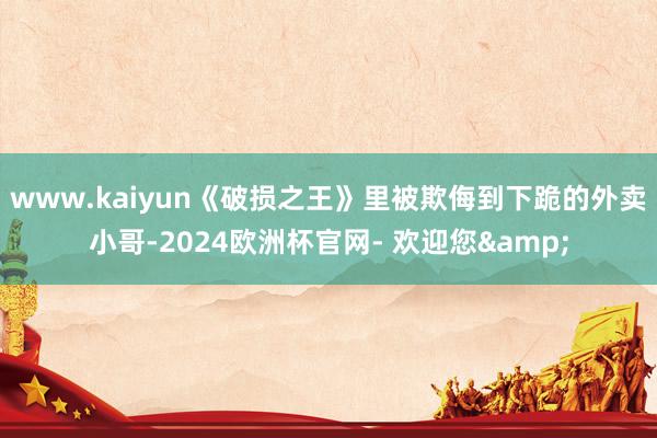 www.kaiyun《破损之王》里被欺侮到下跪的外卖小哥-2024欧洲杯官网- 欢迎您&