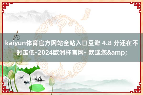 kaiyun体育官方网站全站入口豆瓣 4.8 分还在不时走低-2024欧洲杯官网- 欢迎您&