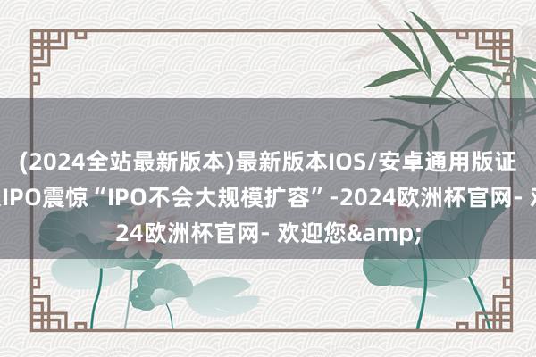 (2024全站最新版本)最新版本IOS/安卓通用版证监会热切熄灭IPO震惊“IPO不会大规模扩容”-2024欧洲杯官网- 欢迎您&