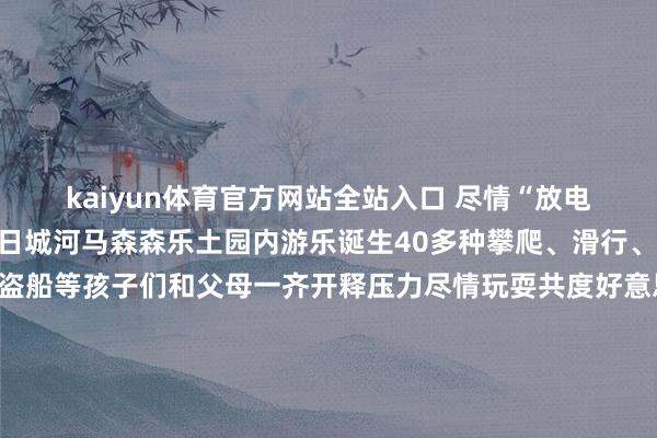 kaiyun体育官方网站全站入口 尽情“放电”出游导航北部新城改日城河马森森乐土园内游乐诞生40多种攀爬、滑行、走梯、旋转木马、小飞椅、海盗船等孩子们和父母一齐开释压力尽情玩耍共度好意思好亲子时光出游导航👪👪👪以上便是近期搜罗的遛娃胜地 饶恕公共多多补充~ 趁着阳光明媚 带上自家的萌娃出门“放电”吧！ 周末还念念去哪儿玩？小编给你推选饶恕来挑剔区一齐聊聊 龙岩市融媒体中心出品开端：龙岩丛林水乡景区