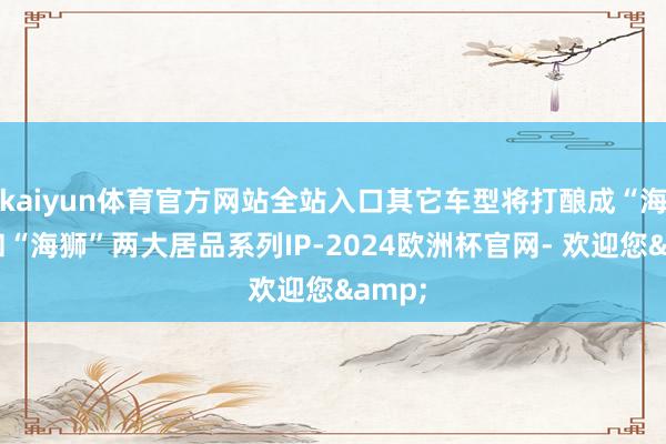 kaiyun体育官方网站全站入口其它车型将打酿成“海豹”和“海狮”两大居品系列IP-2024欧洲杯官网- 欢迎您&