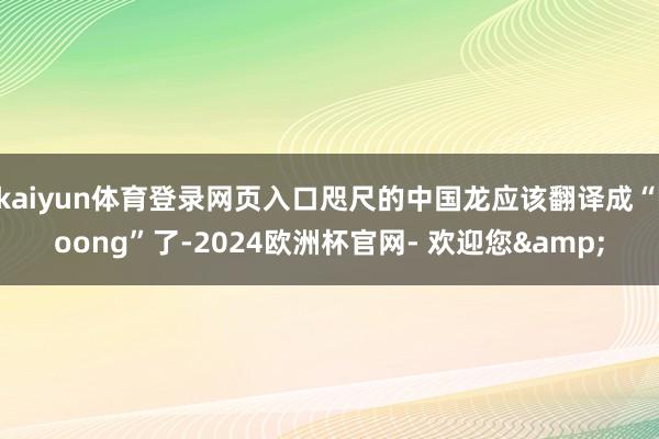 kaiyun体育登录网页入口咫尺的中国龙应该翻译成“loong”了-2024欧洲杯官网- 欢迎您&