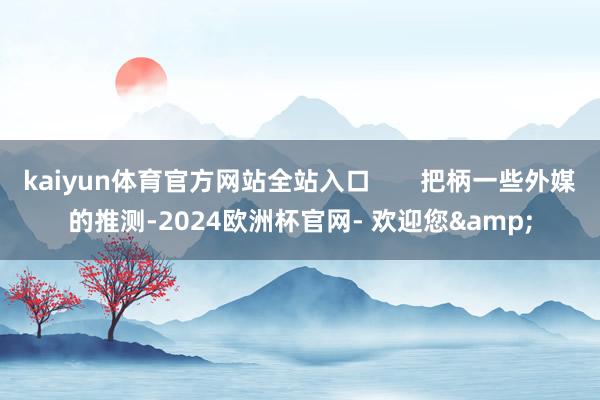 kaiyun体育官方网站全站入口       把柄一些外媒的推测-2024欧洲杯官网- 欢迎您&