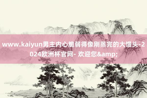 www.kaiyun男主内心脆弱得像刚蒸完的大馒头-2024欧洲杯官网- 欢迎您&