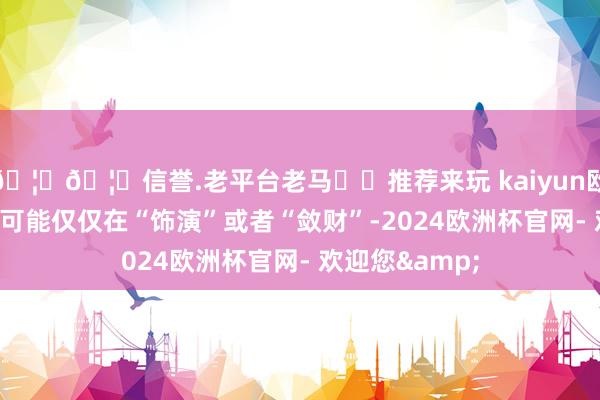 🦄🦄信誉.老平台老马✔️推荐来玩 kaiyun欧洲杯app真有可能仅仅在“饰演”或者“敛财”-2024欧洲杯官网- 欢迎您&