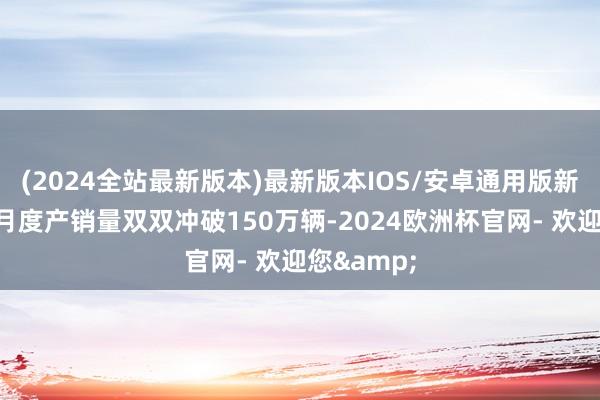 (2024全站最新版本)最新版本IOS/安卓通用版新动力汽车月度产销量双双冲破150万辆-2024欧洲杯官网- 欢迎您&