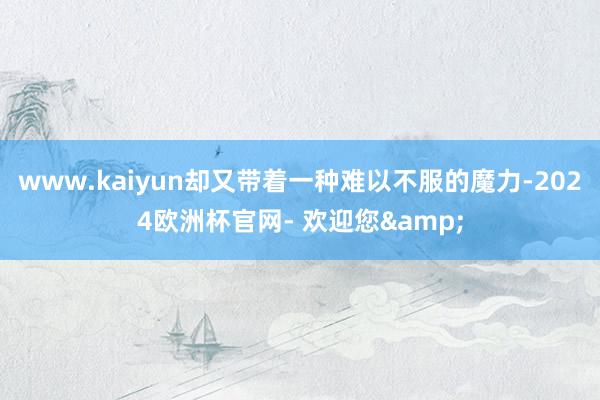 www.kaiyun却又带着一种难以不服的魔力-2024欧洲杯官网- 欢迎您&