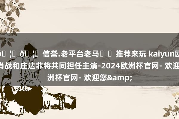 🦄🦄信誉.老平台老马✔️推荐来玩 kaiyun欧洲杯app肖战和庄达菲将共同担任主演-2024欧洲杯官网- 欢迎您&