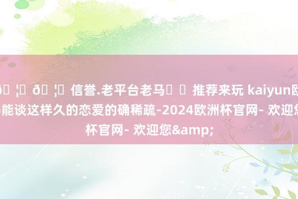 🦄🦄信誉.老平台老马✔️推荐来玩 kaiyun欧洲杯app能谈这样久的恋爱的确稀疏-2024欧洲杯官网- 欢迎您&