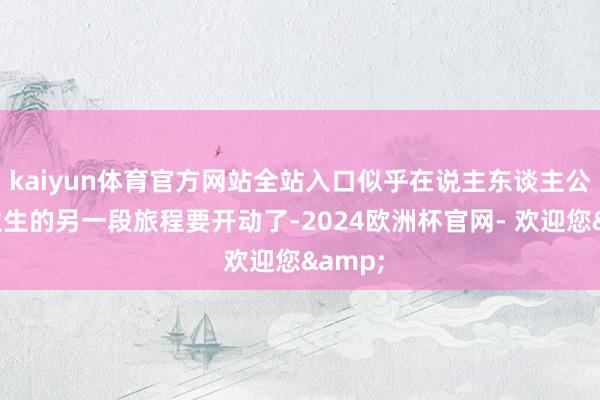 kaiyun体育官方网站全站入口似乎在说主东谈主公东谈主生的另一段旅程要开动了-2024欧洲杯官网- 欢迎您&