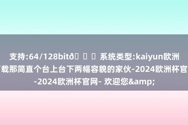 支持:64/128bit🍏系统类型:kaiyun欧洲杯appApp官方下载那简直个台上台下两幅容貌的家伙-2024欧洲杯官网- 欢迎您&