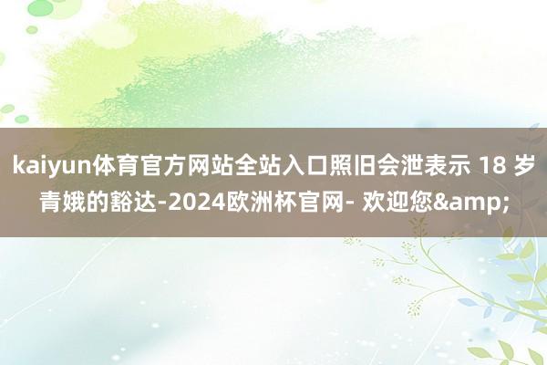 kaiyun体育官方网站全站入口照旧会泄表示 18 岁青娥的豁达-2024欧洲杯官网- 欢迎您&
