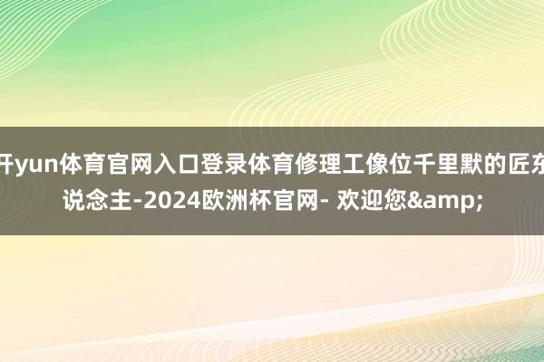 开yun体育官网入口登录体育修理工像位千里默的匠东说念主-2024欧洲杯官网- 欢迎您&