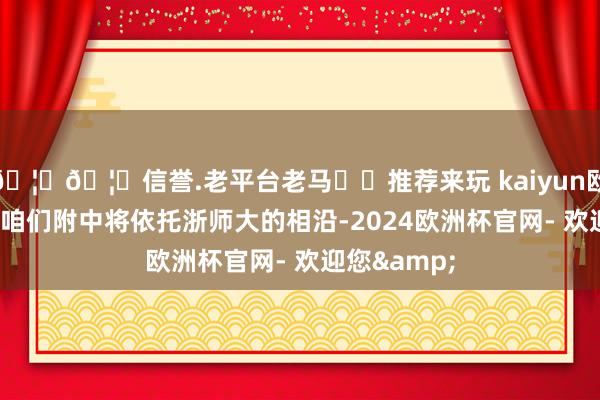 🦄🦄信誉.老平台老马✔️推荐来玩 kaiyun欧洲杯app“咱们附中将依托浙师大的相沿-2024欧洲杯官网- 欢迎您&