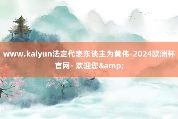 www.kaiyun法定代表东谈主为黄伟-2024欧洲杯官网- 欢迎您&