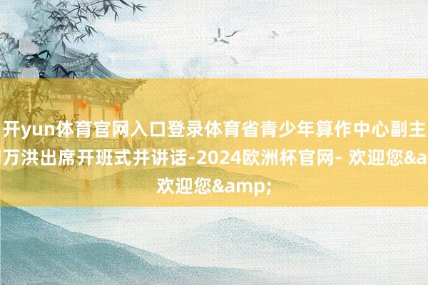 开yun体育官网入口登录体育省青少年算作中心副主任周万洪出席开班式并讲话-2024欧洲杯官网- 欢迎您&