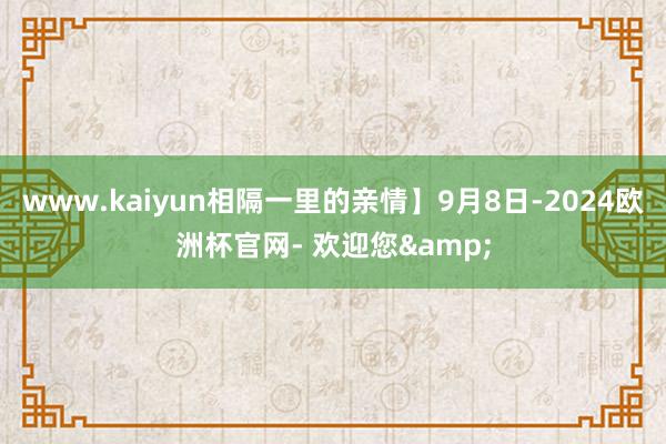 www.kaiyun相隔一里的亲情】9月8日-2024欧洲杯官网- 欢迎您&