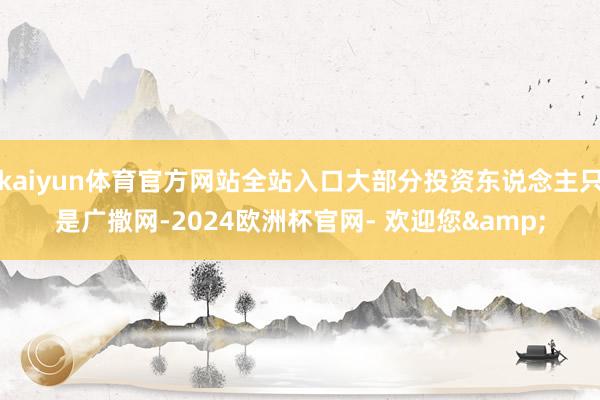 kaiyun体育官方网站全站入口大部分投资东说念主只是广撒网-2024欧洲杯官网- 欢迎您&