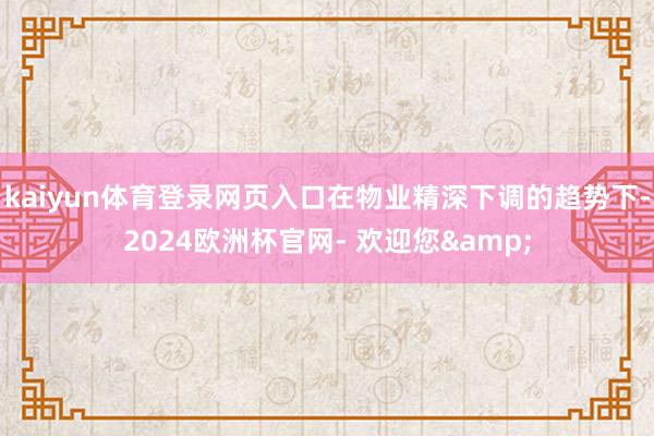 kaiyun体育登录网页入口在物业精深下调的趋势下-2024欧洲杯官网- 欢迎您&