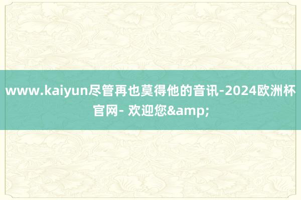 www.kaiyun尽管再也莫得他的音讯-2024欧洲杯官网- 欢迎您&