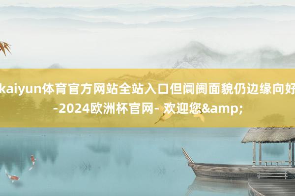 kaiyun体育官方网站全站入口但阛阓面貌仍边缘向好-2024欧洲杯官网- 欢迎您&