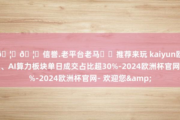🦄🦄信誉.老平台老马✔️推荐来玩 kaiyun欧洲杯app半导体、AI算力板块单日成交占比超30%-2024欧洲杯官网- 欢迎您&